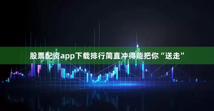股票配资app下载排行简直冲得能把你“送走”