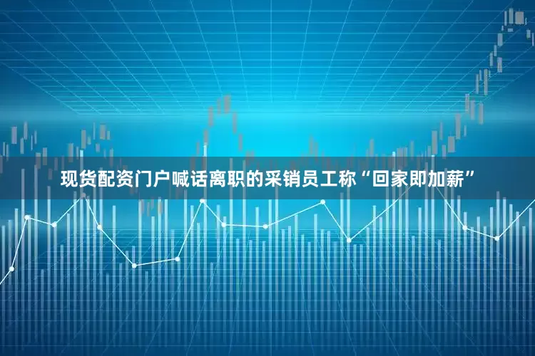 现货配资门户喊话离职的采销员工称“回家即加薪”