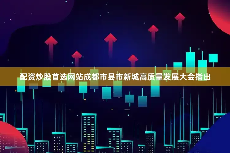 配资炒股首选网站成都市县市新城高质量发展大会指出
