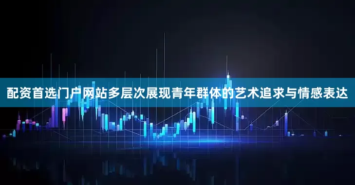 配资首选门户网站多层次展现青年群体的艺术追求与情感表达