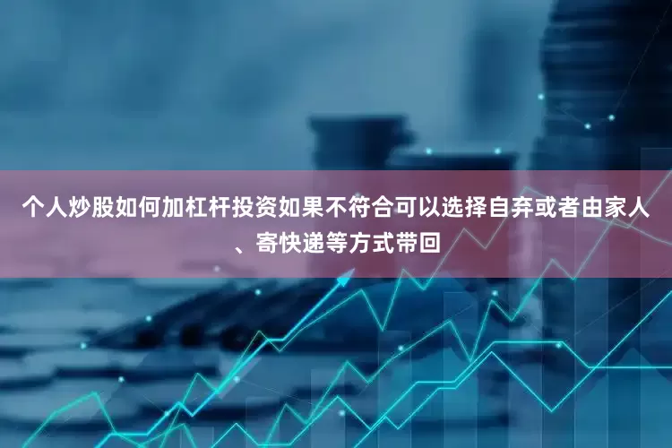 个人炒股如何加杠杆投资如果不符合可以选择自弃或者由家人、寄快递等方式带回