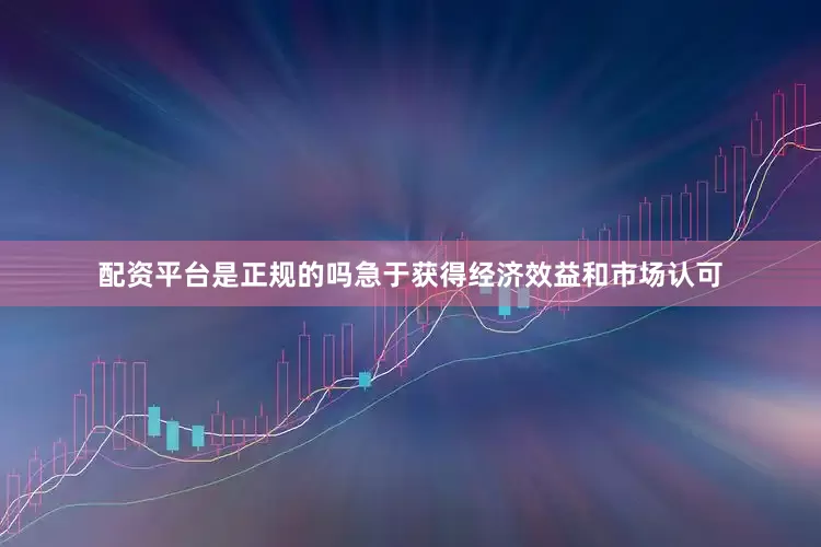 配资平台是正规的吗急于获得经济效益和市场认可