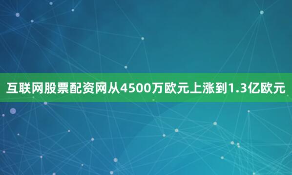 互联网股票配资网从4500万欧元上涨到1.3亿欧元