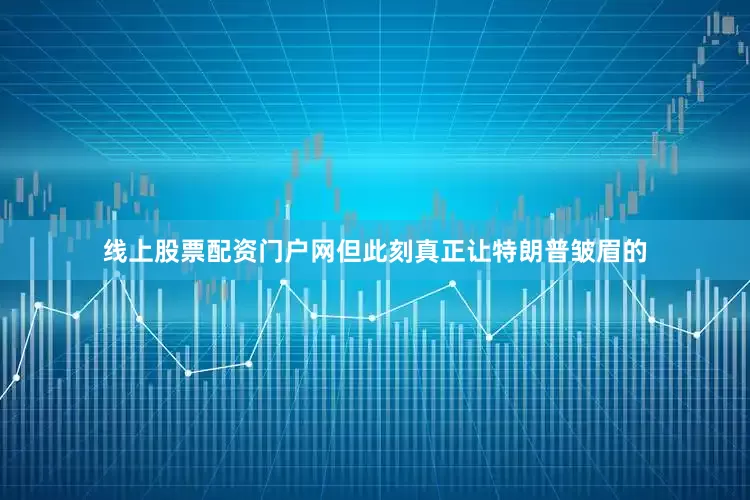 线上股票配资门户网但此刻真正让特朗普皱眉的
