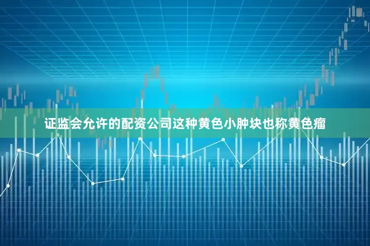 证监会允许的配资公司这种黄色小肿块也称黄色瘤