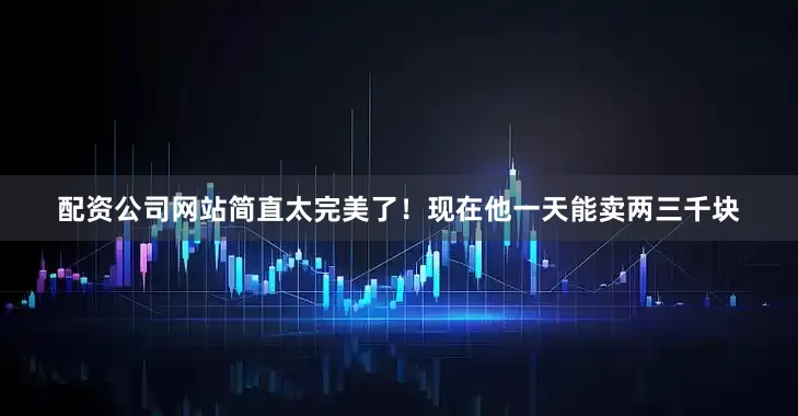 配资公司网站简直太完美了！现在他一天能卖两三千块