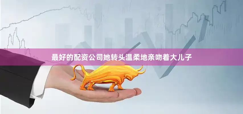 最好的配资公司她转头温柔地亲吻着大儿子