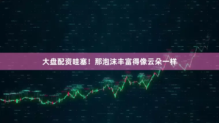 大盘配资哇塞！那泡沫丰富得像云朵一样